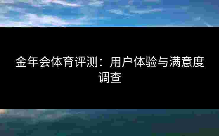金年会体育评测：用户体验与满意度调查