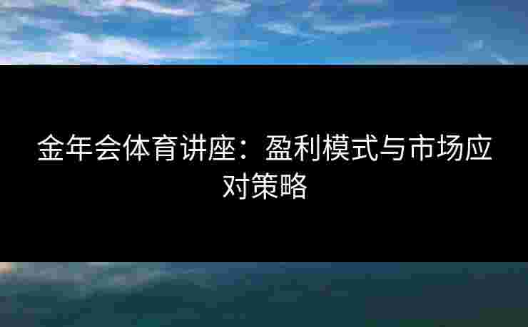 金年会体育讲座：盈利模式与市场应对策略